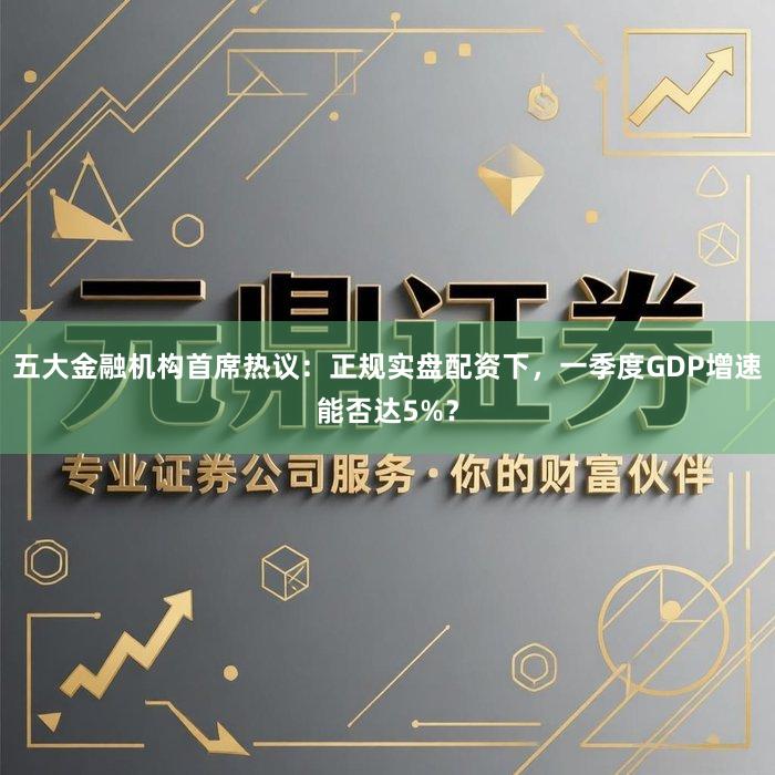 五大金融机构首席热议：正规实盘配资下，一季度GDP增速能否达5%？