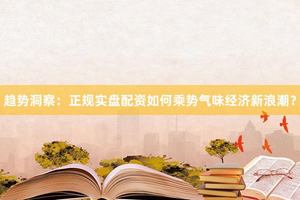 趋势洞察：正规实盘配资如何乘势气味经济新浪潮？