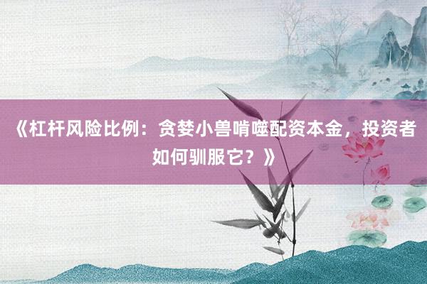 《杠杆风险比例：贪婪小兽啃噬配资本金，投资者如何驯服它？》
