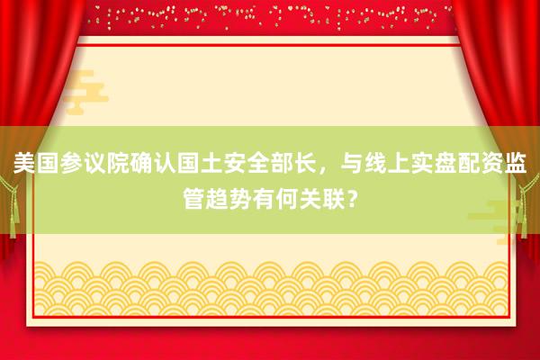 美国参议院确认国土安全部长，与线上实盘配资监管趋势有何关联？