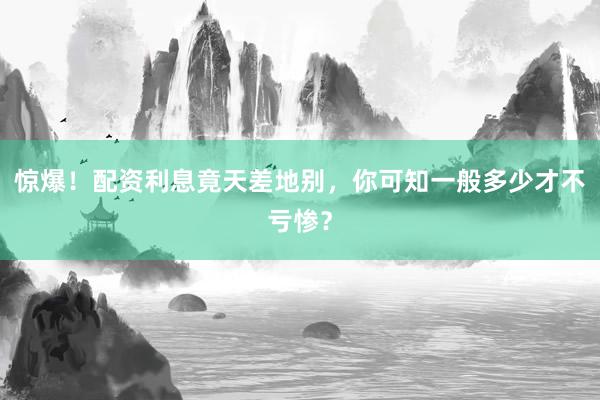 惊爆！配资利息竟天差地别，你可知一般多少才不亏惨？