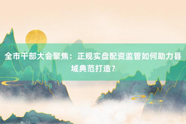 全市干部大会聚焦：正规实盘配资监管如何助力县域典范打造？