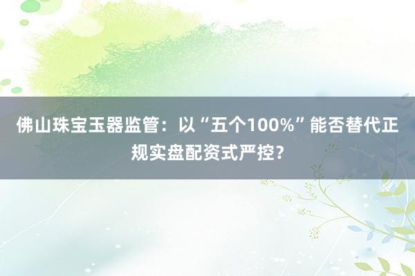 佛山珠宝玉器监管：以“五个100%”能否替代正规实盘配资式严控？