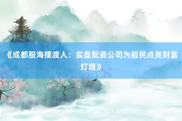 《成都股海摆渡人：实盘配资公司为股民点亮财富灯塔》