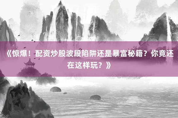 《惊爆！配资炒股波段陷阱还是暴富秘籍？你竟还在这样玩？》