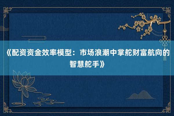 《配资资金效率模型：市场浪潮中掌舵财富航向的智慧舵手》