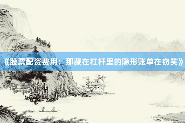 《股票配资费用：那藏在杠杆里的隐形账单在窃笑》