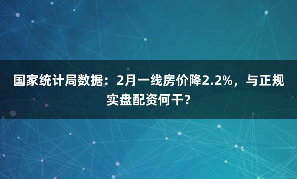 国家统计局数据：2月一线房价降2.2%，与正规实盘配资何干？