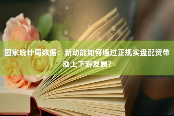 国家统计局数据：新动能如何通过正规实盘配资带动上下游发展？