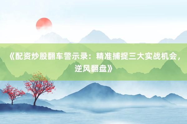 《配资炒股翻车警示录：精准捕捉三大实战机会，逆风翻盘》
