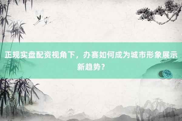 正规实盘配资视角下，办赛如何成为城市形象展示新趋势？