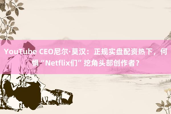 YouTube CEO尼尔·莫汉：正规实盘配资热下，何惧“Netflix们”挖角头部创作者？
