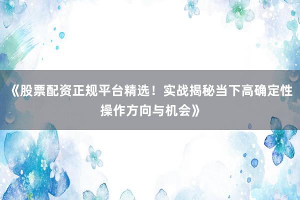 《股票配资正规平台精选！实战揭秘当下高确定性操作方向与机会》