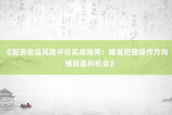 《配资收益风险评估实战指南：精准把握操作方向，捕捉盈利机会》