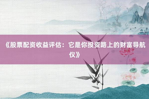 《股票配资收益评估：它是你投资路上的财富导航仪》