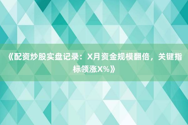 《配资炒股实盘记录：X月资金规模翻倍，关键指标领涨X%》