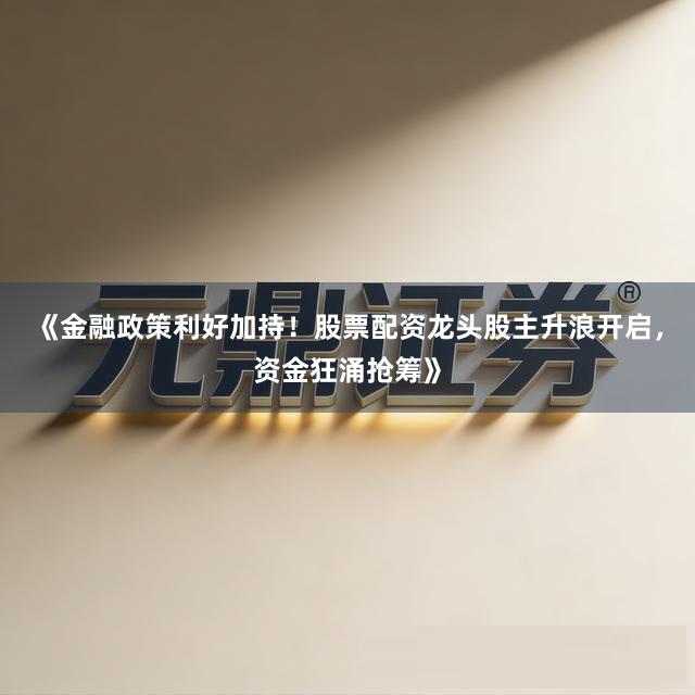 《金融政策利好加持！股票配资龙头股主升浪开启，资金狂涌抢筹》