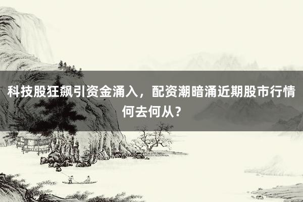 科技股狂飙引资金涌入，配资潮暗涌近期股市行情何去何从？