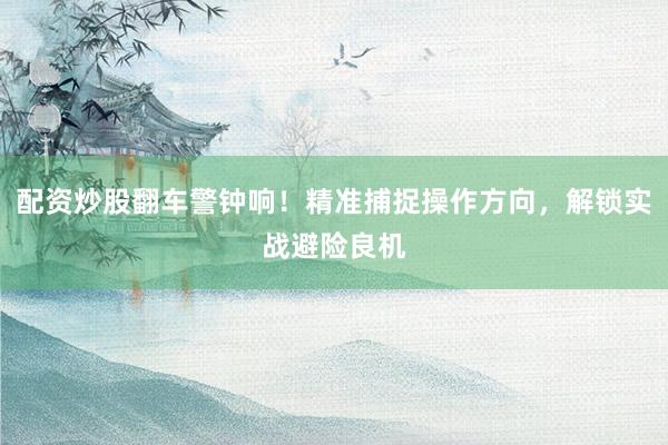 配资炒股翻车警钟响！精准捕捉操作方向，解锁实战避险良机