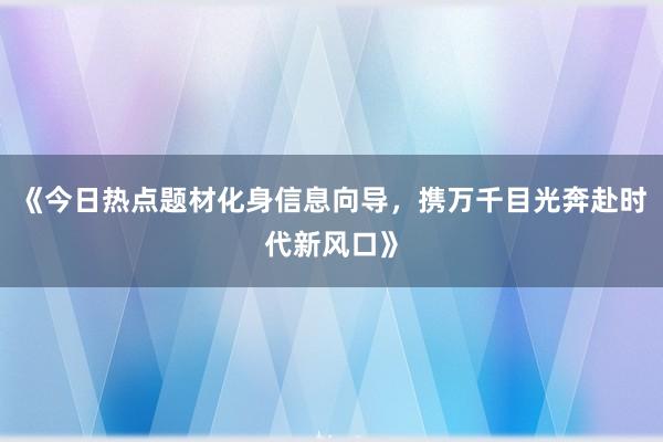 《今日热点题材化身信息向导，携万千目光奔赴时代新风口》