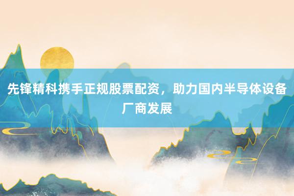 先锋精科携手正规股票配资，助力国内半导体设备厂商发展