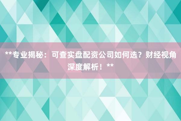 **专业揭秘：可查实盘配资公司如何选？财经视角深度解析！**