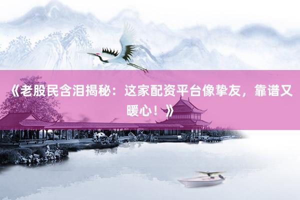 《老股民含泪揭秘：这家配资平台像挚友，靠谱又暖心！》