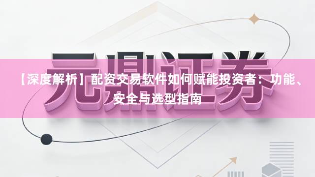 【深度解析】配资交易软件如何赋能投资者：功能、安全与选型指南