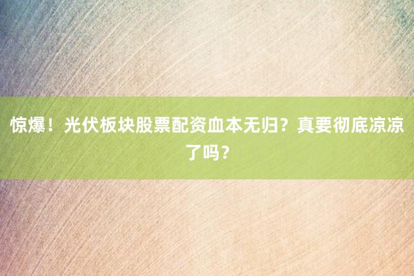 惊爆！光伏板块股票配资血本无归？真要彻底凉凉了吗？