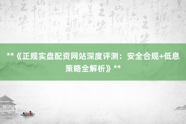 **《正规实盘配资网站深度评测：安全合规+低息策略全解析》**