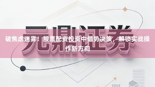破焦虑迷雾！股票配资投资中借势决策，解锁实战操作新方向