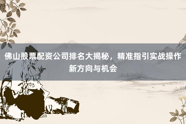 佛山股票配资公司排名大揭秘，精准指引实战操作新方向与机会