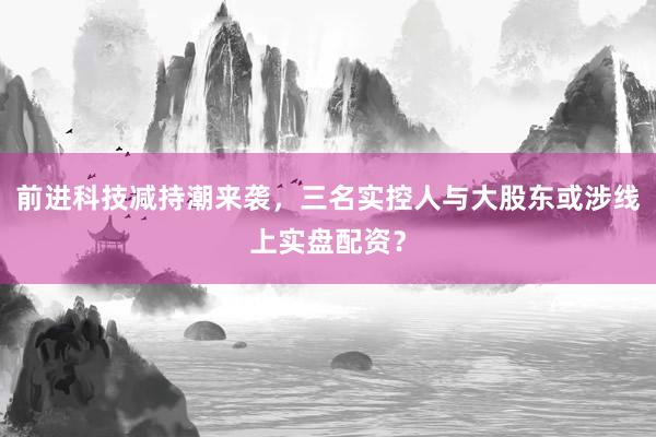 前进科技减持潮来袭，三名实控人与大股东或涉线上实盘配资？