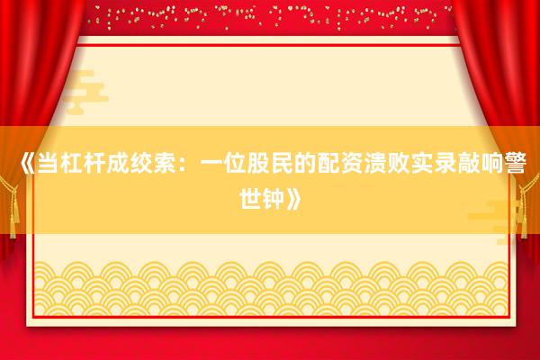 《当杠杆成绞索：一位股民的配资溃败实录敲响警世钟》