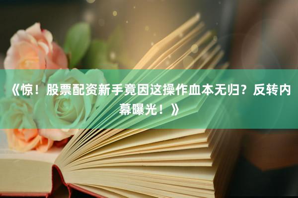 《惊！股票配资新手竟因这操作血本无归？反转内幕曝光！》