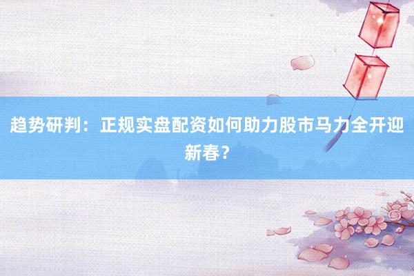 趋势研判：正规实盘配资如何助力股市马力全开迎新春？