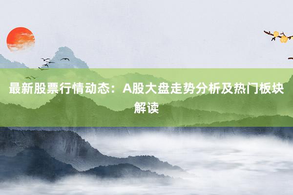 最新股票行情动态：A股大盘走势分析及热门板块解读