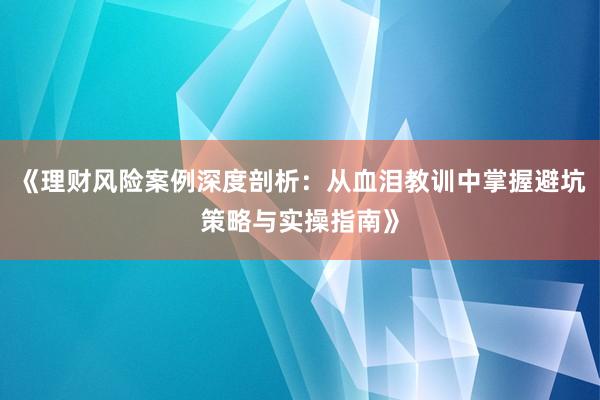《理财风险案例深度剖析：从血泪教训中掌握避坑策略与实操指南》