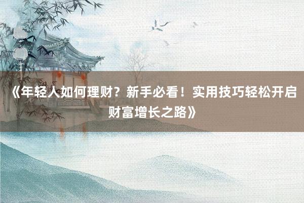 《年轻人如何理财？新手必看！实用技巧轻松开启财富增长之路》