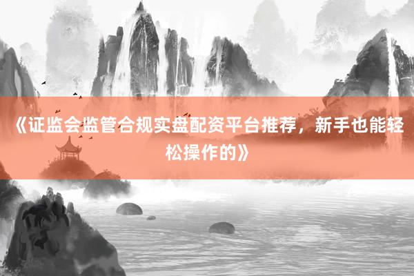 《证监会监管合规实盘配资平台推荐，新手也能轻松操作的》
