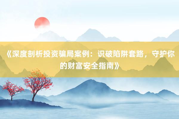 《深度剖析投资骗局案例：识破陷阱套路，守护你的财富安全指南》