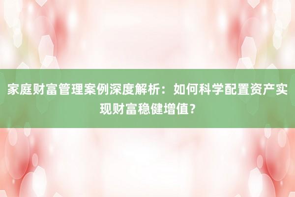 家庭财富管理案例深度解析：如何科学配置资产实现财富稳健增值？