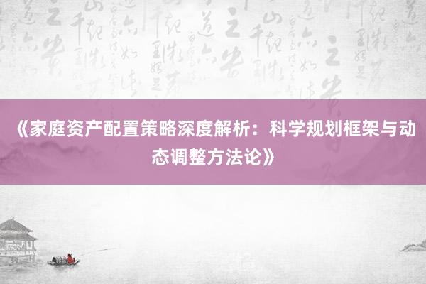《家庭资产配置策略深度解析：科学规划框架与动态调整方法论》