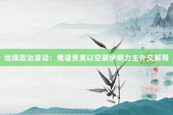 地缘政治波动：俄谴责美以空袭伊朗力主外交解局