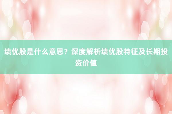 绩优股是什么意思？深度解析绩优股特征及长期投资价值