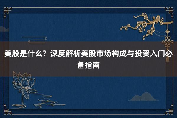 美股是什么？深度解析美股市场构成与投资入门必备指南