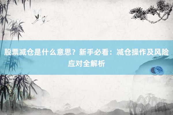 股票减仓是什么意思？新手必看：减仓操作及风险应对全解析