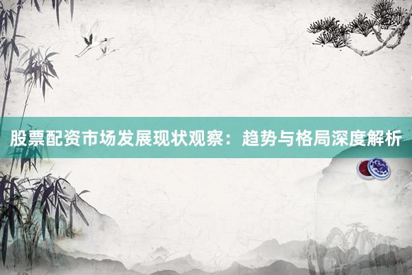 股票配资市场发展现状观察：趋势与格局深度解析
