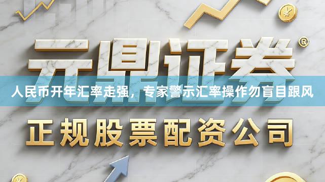 人民币开年汇率走强，专家警示汇率操作勿盲目跟风