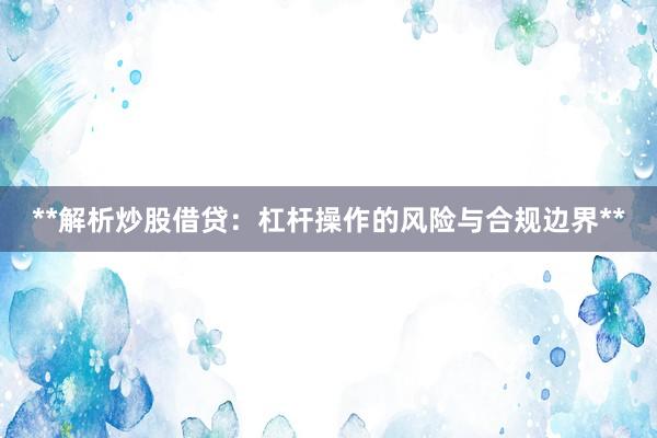 **解析炒股借贷：杠杆操作的风险与合规边界**
